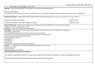 Names in group: Vincent, Toby, Liam, Conner
 What happens to the protagonist at the end?
Settings (Whatlocationswouldyoufilminandhowisthissuitable tothe ideaandsubgenre?)
Location: A family home
This is because it’s in a place where a person is said to be most secure, making it a dangerous place will create tension and overall a intriguing OTS.
Characters and actors (whatcharacterswill be involvedinthe film andwhowill playthem?) *tip:don’t have too manycharacters – it will get complicated
Character 1 description: Protagonist played by: Liam
Character 2 description: Dead body (Protagonist’s Friend) played by: Conner
Props and Costumes (What costume, props& make-updoyouneedtomake it believable?) Youcan draw themif youwant.
Protagonist: School uniform/ Smart – casual
Dead body: Causal + lots of blood and cuts (make-up)
Shot types (Whatare some keyshottypesyouwant to include? Give detailsif you can,youcan draw themoutif that helps.
POV (Charactersperspective)
Overthe shoulder(Tosee the movementof the characteras well asthe setting)
Eye match (To see where/whatacharacter islookingat) especiallywhennoticingthe shoes
Long shots(To see the whole bodyof acharacter)
Pan shots(Change of positon)
Highangle shot
Low angle shot
Close-upshot
Extreme close-up(Tosee the fine detail of cutsandblood)
Sounds (What typesof non-diegeticanddiegeticsoundswouldyouwanttohave?)
Incidental musicscore
Foleyfortextchat
Incidental Foley(Discoveryof body)
What feedback did you get from an audience?
Our audience really liked the narrative of a young person finding their friend dead in their garden as it creates many enigmatic questions
They did not like how the body was revealed, they wanted a larger build-up of suspense.
 