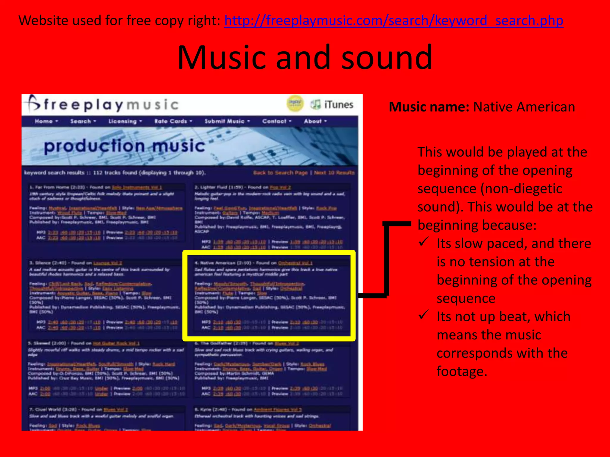Website used for free copy right: http://freeplaymusic.com/search/keyword_search.php

                        Music and sound
                                                         Music name: Native American

                                                             This would be played at the
                                                             beginning of the opening
                                                             sequence (non-diegetic
                                                             sound). This would be at the
                                                             beginning because:
                                                              Its slow paced, and there
                                                                is no tension at the
                                                                beginning of the opening
                                                                sequence
                                                              Its not up beat, which
                                                                means the music
                                                                corresponds with the
                                                                footage.
 