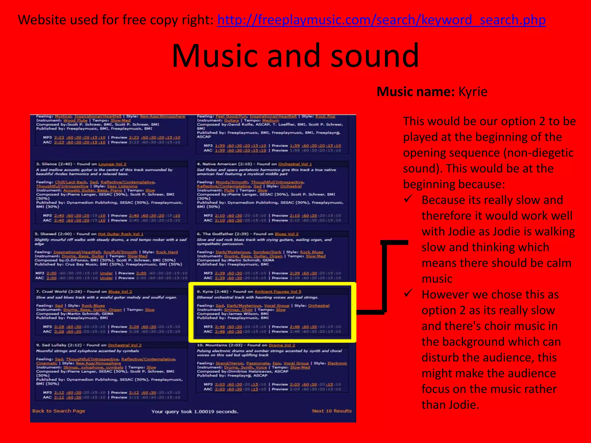 Website used for free copy right: http://freeplaymusic.com/search/keyword_search.php

                        Music and sound
                                                         Music name: Kyrie
                                                             This would be our option 2 to be
                                                             played at the beginning of the
                                                             opening sequence (non-diegetic
                                                             sound). This would be at the
                                                             beginning because:
                                                              Because its really slow and
                                                                therefore it would work well
                                                                with Jodie as Jodie is walking
                                                                slow and thinking which
                                                                means there should be calm
                                                                music
                                                              However we chose this as
                                                                option 2 as its really slow
                                                                and there's choir music in
                                                                the background which can
                                                                disturb the audience, this
                                                                might make the audience
                                                                focus on the music rather
                                                                than Jodie.
 
