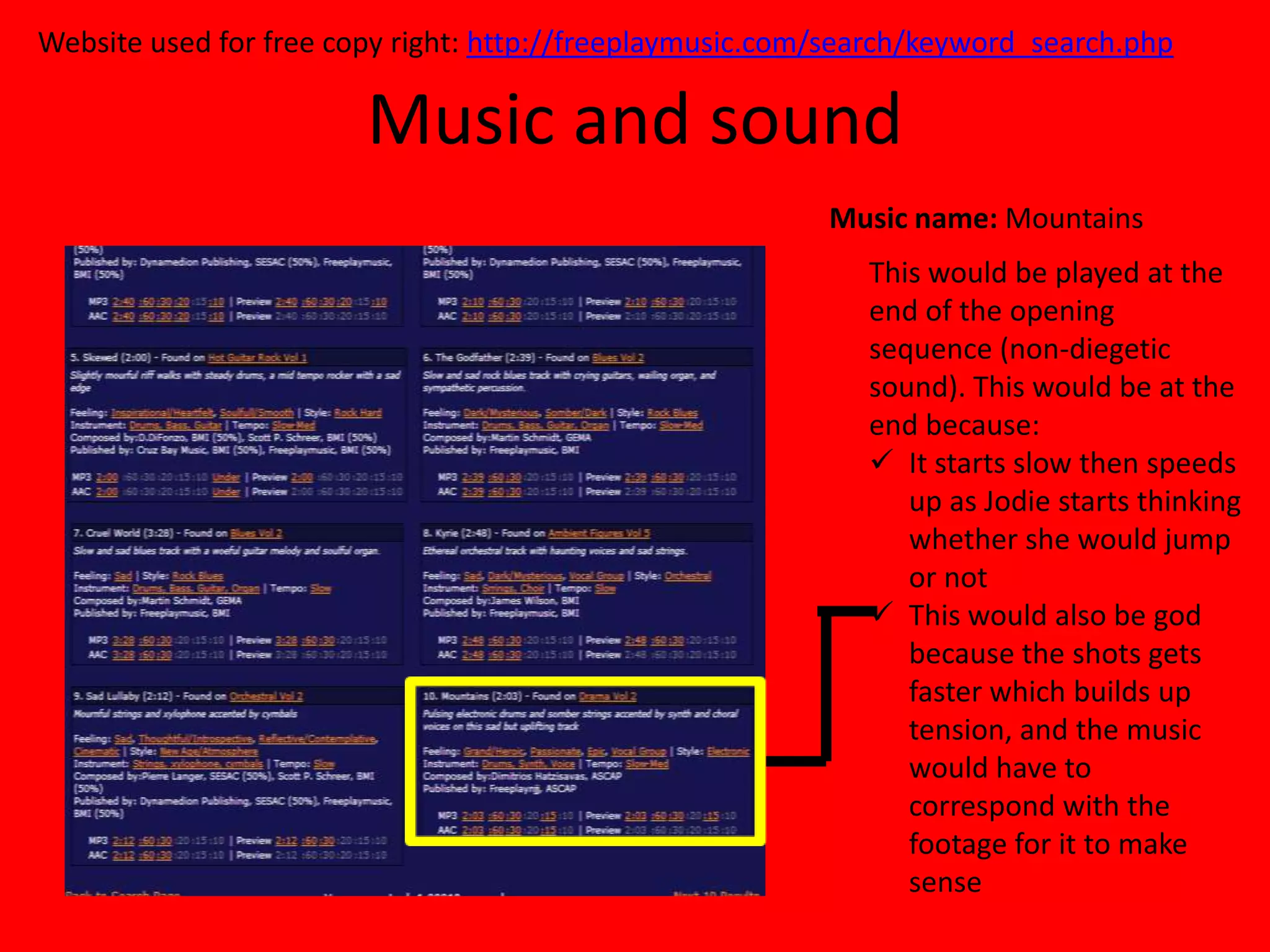 Website used for free copy right: http://freeplaymusic.com/search/keyword_search.php

                        Music and sound
                                                          Music name: Mountains
                                                             This would be played at the
                                                             end of the opening
                                                             sequence (non-diegetic
                                                             sound). This would be at the
                                                             end because:
                                                              It starts slow then speeds
                                                                up as Jodie starts thinking
                                                                whether she would jump
                                                                or not
                                                              This would also be god
                                                                because the shots gets
                                                                faster which builds up
                                                                tension, and the music
                                                                would have to
                                                                correspond with the
                                                                footage for it to make
                                                                sense
 