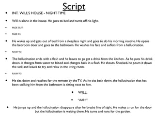 Script
• INT. WILL’S HOUSE - NIGHT TIME
• Will is alone in the house. He goes to bed and turns off his light.
• FADE OUT:
• FADE IN:
• He wakes up and gets out of bed from a sleepless night and goes to do his morning routine. He opens
the bedroom door and goes to the bathroom. He washes his face and suffers from a hallucination.
• FLASHTO:
• The hallucination ends with a flash and he leaves to go get a drink from the kitchen. As he puts his drink
down, it changes from water to blood and changes back in a flash. He shouts. Shocked, he pours it down
the sink and leaves to try and relax in the living room.
• FLASHTO:
• He sits down and reaches for the remote by the TV. As he sits back down, the hallucination that has
been stalking him from the bathroom is sitting next to him.
• WILL:
• “AAH!”
• He jumps up and the hallucination disappears after he breaks line of sight. He makes a run for the door
but the hallucination is waiting there. He turns and runs for the garden.
 