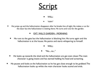 Script
• WILL:
• “AAH!”
• He jumps up and the hallucination disappears after he breaks line of sight. He makes a run for
the door but the hallucination is waiting there. He turns and runs for the garden.
• EXT. WILL’S GARDEN - MORNING
• He runs to the gate but the hallucination is blocking him. He turns again and the
hallucination is at the house. He panics and starts whispering to himself.
• WILL:
• “No....no...”
• He looks up towards the shed and the hallucination are got even closer.The main
character is going insane and has started holding his head and screaming.
• He pauses and looks at the hallucination as he has got close enough to be grabbed.The
hallucination looks up whilst the main character looks scared and ends.
 