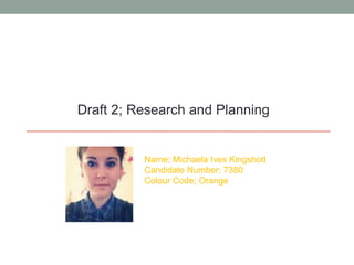 Draft 2; Research and Planning
Name; Michaela Ives Kingshott
Candidate Number; 7380
Colour Code; Orange
 