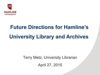 Future Directions for Hamline’s
University Library and Archives
Terry Metz, University Librarian
April 27, 2015
 