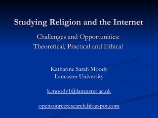 Studying Religion and the Internet Challenges and Opportunities:  Theoretical, Practical and Ethical  Katharine Sarah Moody Lancaster University [email_address] opensourceresearch.blogspot.com 
