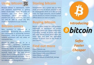 Using bitcoin 
Because bitcoin is opensource, wallet 
and payment technology is getting 
better all the time. Today QR codes are 
common, you scan them with a 
smartphone which pre-creates a 
payment for you to authorise, but soon 
you will be able to swipe any NFC 
enabled smartphone to pay instantly. 
Bitcoin-omics 
New currency is released at a 
predictable, decreasing rate to anyone 
who participates in processing network 
transactions. Once all coins are issued, 
network processors will rely solely on 
transaction fees. 
Bitcoin is often referred to as a 
‘deflationary’ currency, traditional 
currencies are ‘inflationary’ as an ever 
increasing supply of money is printed 
causing prices to rise. If bitcoin adoption 
expands faster than the new bitcoin 
supply, then it is likely the price of goods 
in bitcoin will gradually decrease. This is 
a form of deflation, and is an example of 
the different risks facing bitcoin. 
Storing bitcoin 
Smartphones are a great way to carry 
small amounts of bitcoin around to pay 
for meals/goods (think of it like carrying 
cash). For larger amounts, secure wallets 
can be stored on a home computer, or an 
offline device (or even on paper). 
Buying bitcoin 
Bitcoin is often traded for cash between 
individuals or purchased via bitcoin 
exchanges (which can charge initial fees). 
A growing number of towns and cities 
also sport Bitcoin ATMs which allow you 
insert cash and have the equivalent 
amount in bitcoin sent to the wallet of 
your choice. 
Find out more 
https://bitcoin.org 
https://www.weusecoins.com/en/ 
http://www.reddit.com/r/Bitcoin/ 
https://blockchain.info/ 
https://en.bitcoin.it/wiki/Cold_storage 
Introducing 
Safer 
Faster 
Cheaper 
