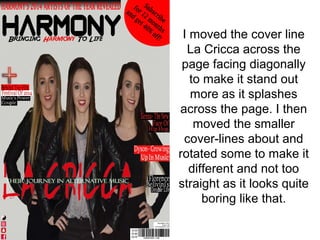 I moved the cover line
La Cricca across the
page facing diagonally
to make it stand out
more as it splashes
across the page. I then
moved the smaller
cover-lines about and
rotated some to make it
different and not too
straight as it looks quite
boring like that.
 