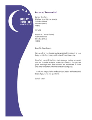 Letter of Transmittal
Cancer Crushers
Chelsea, Jess, Katrina, Angela
2121 Euclid Ave
Cleveland, Ohio
44115

11/5/12

American Cancer Society
123 Fake Street
Cleveland, Ohio
44114


Dear Mr. Dave Grams,

I am sending you this campaign proposal in regards to your
Relay for Life Fundraiser at Cleveland State University.

Attached you will find the strategies and tactics we would
use, our situation analysis, a calendar of events, budget, our
goals and objectives, the audience we would like to reach
and other important information to the campaign.

 Thank you for your time and as always please do not hesitate
to ask if you have any questions.

Cancer Killers
 