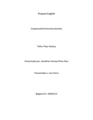 Proyect English
CorporaciónUniversitariaUnitec
Tittle: Pixar History
Presentado por: Jonathan Harvey Pérez Ruiz
Presentado a: Lina Parra
Bogotá D.C. 04/05/13
 