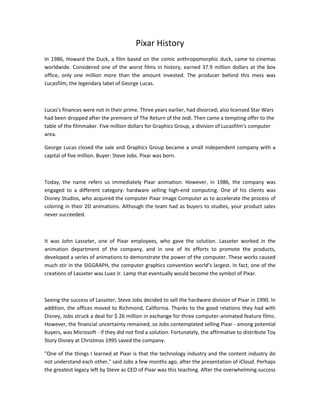 Pixar History
In 1986, Howard the Duck, a film based on the comic anthropomorphic duck, came to cinemas
worldwide. Considered one of the worst films in history, earned 37.9 million dollars at the box
office, only one million more than the amount invested. The producer behind this mess was
Lucasfilm, the legendary label of George Lucas.
Lucas's finances were not in their prime. Three years earlier, had divorced; also licensed Star Wars
had been dropped after the premiere of The Return of the Jedi. Then came a tempting offer to the
table of the filmmaker. Five million dollars for Graphics Group, a division of Lucasfilm's computer
area.
George Lucas closed the sale and Graphics Group became a small independent company with a
capital of five million. Buyer: Steve Jobs. Pixar was born.
Today, the name refers us immediately Pixar animation. However, in 1986, the company was
engaged to a different category: hardware selling high-end computing. One of his clients was
Disney Studios, who acquired the computer Pixar Image Computer as to accelerate the process of
coloring in their 2D animations. Although the team had as buyers to studies, your product sales
never succeeded.
It was John Lasseter, one of Pixar employees, who gave the solution. Lasseter worked in the
animation department of the company, and in one of its efforts to promote the products,
developed a series of animations to demonstrate the power of the computer. These works caused
much stir in the SIGGRAPH, the computer graphics convention world’s largest. In fact, one of the
creations of Lasseter was Luxo Jr. Lamp that eventually would become the symbol of Pixar.
Seeing the success of Lasseter, Steve Jobs decided to sell the hardware division of Pixar in 1990. In
addition, the offices moved to Richmond, California. Thanks to the good relations they had with
Disney, Jobs struck a deal for $ 26 million in exchange for three computer-animated feature films.
However, the financial uncertainty remained, so Jobs contemplated selling Pixar - among potential
buyers, was Microsoft - if they did not find a solution. Fortunately, the affirmative to distribute Toy
Story Disney at Christmas 1995 saved the company.
"One of the things I learned at Pixar is that the technology industry and the content industry do
not understand each other," said Jobs a few months ago, after the presentation of iCloud. Perhaps
the greatest legacy left by Steve as CEO of Pixar was this teaching. After the overwhelming success
 