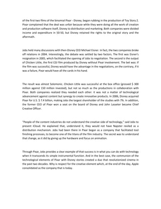 of the first two films of the binomial Pixar - Disney, began rubbing in the production of Toy Story 2.
Pixar complained that the deal was unfair because while they were doing all the work of creation
and production software itself, Disney to distribution and marketing. Both companies were divided
income and expenditure in 50-50, but Disney retained the rights to the original story and the
aftermath.
Jobs held many discussions with then-Disney CEO Michael Eisner. In fact, the two companies broke
off relations in 2004. Interestingly, the debate was settled by two factors. The first was Eisner's
resignation in 2005, which facilitated the opening of Jobs to negotiation. The second is the output
of Chicken Little, the first CGI film produced by Disney without Pixar involvement. The bet was: if
the film was successful, Disney would have the advantage in the negotiations, on the contrary, if it
was a failure, Pixar would have all the cards in his hand.
The result was almost Solomonic. Chicken Little was successful at the box office (grossed $ 300
million against 150 million invested), but not so much as the productions in collaboration with
Pixar. Both companies realized they needed each other: it was not a matter of technological
advancement against content but synergy to create innovative products. In 2006, Disney acquired
Pixar for U.S. $ 7.4 billion, making Jobs the largest shareholder of the studies with 7%. In addition,
the former CEO of Pixar won a seat on the board of Disney and John Lasseter became Chief
Creative Officer.
"People of the content industries do not understand the creative side of technology," said Jobs to
present iCloud. He explained that, understand it, they would not have Napster reviled as a
distribution mechanism. Jobs had been there in Pixar began as a company that facilitated tool
finishing processes, to become one of the titans of the film industry. The secret was to understand
that change, as it did by giving up the hardware and focus on animation.
Through Pixar, Jobs provides a clear example of that success is in what you can do with technology
when it transcends its simple instrumental function. And in the best case, the communion of the
technological elements of Pixar with Disney stories created a duo that revolutionized cinema in
the past two decades. Why is respect for the creative element which, at the end of the day, Apple
consolidated as the company that is today.
 