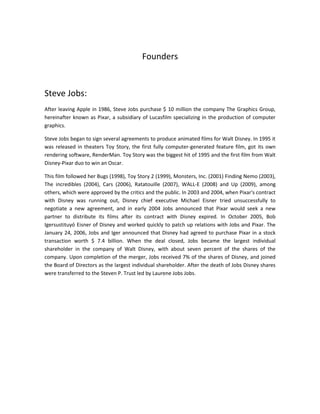 Founders
Steve Jobs:
After leaving Apple in 1986, Steve Jobs purchase $ 10 million the company The Graphics Group,
hereinafter known as Pixar, a subsidiary of Lucasfilm specializing in the production of computer
graphics.
Steve Jobs began to sign several agreements to produce animated films for Walt Disney. In 1995 it
was released in theaters Toy Story, the first fully computer-generated feature film, got its own
rendering software, RenderMan. Toy Story was the biggest hit of 1995 and the first film from Walt
Disney-Pixar duo to win an Oscar.
This film followed her Bugs (1998), Toy Story 2 (1999), Monsters, Inc. (2001) Finding Nemo (2003),
The incredibles (2004), Cars (2006), Ratatouille (2007), WALL-E (2008) and Up (2009), among
others, which were approved by the critics and the public. In 2003 and 2004, when Pixar's contract
with Disney was running out, Disney chief executive Michael Eisner tried unsuccessfully to
negotiate a new agreement, and in early 2004 Jobs announced that Pixar would seek a new
partner to distribute its films after its contract with Disney expired. In October 2005, Bob
Igersustituyó Eisner of Disney and worked quickly to patch up relations with Jobs and Pixar. The
January 24, 2006, Jobs and Iger announced that Disney had agreed to purchase Pixar in a stock
transaction worth $ 7.4 billion. When the deal closed, Jobs became the largest individual
shareholder in the company of Walt Disney, with about seven percent of the shares of the
company. Upon completion of the merger, Jobs received 7% of the shares of Disney, and joined
the Board of Directors as the largest individual shareholder. After the death of Jobs Disney shares
were transferred to the Steven P. Trust led by Laurene Jobs Jobs.
 