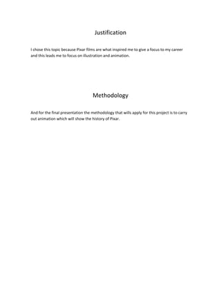 Justification
I chose this topic because Pixar films are what inspired me to give a focus to my career
and this leads me to focus on illustration and animation.
Methodology
And for the final presentation the methodology that wills apply for this project is to carry
out animation which will show the history of Pixar.
 