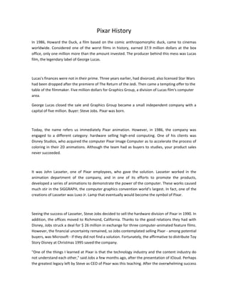 Pixar History
In 1986, Howard the Duck, a film based on the comic anthropomorphic duck, came to cinemas
worldwide. Considered one of the worst films in history, earned 37.9 million dollars at the box
office, only one million more than the amount invested. The producer behind this mess was Lucas
film, the legendary label of George Lucas.
Lucas's finances were not in their prime. Three years earlier, had divorced; also licensed Star Wars
had been dropped after the premiere of The Return of the Jedi. Then came a tempting offer to the
table of the filmmaker. Five million dollars for Graphics Group, a division of Lucas film's computer
area.
George Lucas closed the sale and Graphics Group became a small independent company with a
capital of five million. Buyer: Steve Jobs. Pixar was born.
Today, the name refers us immediately Pixar animation. However, in 1986, the company was
engaged to a different category: hardware selling high-end computing. One of his clients was
Disney Studios, who acquired the computer Pixar Image Computer as to accelerate the process of
coloring in their 2D animations. Although the team had as buyers to studies, your product sales
never succeeded.
It was John Lasseter, one of Pixar employees, who gave the solution. Lasseter worked in the
animation department of the company, and in one of its efforts to promote the products,
developed a series of animations to demonstrate the power of the computer. These works caused
much stir in the SIGGRAPH, the computer graphics convention world’s largest. In fact, one of the
creations of Lasseter was Luxo Jr. Lamp that eventually would become the symbol of Pixar.
Seeing the success of Lasseter, Steve Jobs decided to sell the hardware division of Pixar in 1990. In
addition, the offices moved to Richmond, California. Thanks to the good relations they had with
Disney, Jobs struck a deal for $ 26 million in exchange for three computer-animated feature films.
However, the financial uncertainty remained, so Jobs contemplated selling Pixar - among potential
buyers, was Microsoft - if they did not find a solution. Fortunately, the affirmative to distribute Toy
Story Disney at Christmas 1995 saved the company.
"One of the things I learned at Pixar is that the technology industry and the content industry do
not understand each other," said Jobs a few months ago, after the presentation of iCloud. Perhaps
the greatest legacy left by Steve as CEO of Pixar was this teaching. After the overwhelming success
 