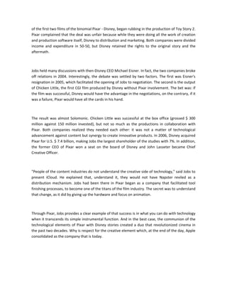 of the first two films of the binomial Pixar - Disney, began rubbing in the production of Toy Story 2.
Pixar complained that the deal was unfair because while they were doing all the work of creation
and production software itself, Disney to distribution and marketing. Both companies were divided
income and expenditure in 50-50, but Disney retained the rights to the original story and the
aftermath.
Jobs held many discussions with then-Disney CEO Michael Eisner. In fact, the two companies broke
off relations in 2004. Interestingly, the debate was settled by two factors. The first was Eisner's
resignation in 2005, which facilitated the opening of Jobs to negotiation. The second is the output
of Chicken Little, the first CGI film produced by Disney without Pixar involvement. The bet was: if
the film was successful, Disney would have the advantage in the negotiations, on the contrary, if it
was a failure, Pixar would have all the cards in his hand.
The result was almost Solomonic. Chicken Little was successful at the box office (grossed $ 300
million against 150 million invested), but not so much as the productions in collaboration with
Pixar. Both companies realized they needed each other: it was not a matter of technological
advancement against content but synergy to create innovative products. In 2006, Disney acquired
Pixar for U.S. $ 7.4 billion, making Jobs the largest shareholder of the studies with 7%. In addition,
the former CEO of Pixar won a seat on the board of Disney and John Lasseter became Chief
Creative Officer.
"People of the content industries do not understand the creative side of technology," said Jobs to
present iCloud. He explained that, understand it, they would not have Napster reviled as a
distribution mechanism. Jobs had been there in Pixar began as a company that facilitated tool
finishing processes, to become one of the titans of the film industry. The secret was to understand
that change, as it did by giving up the hardware and focus on animation.
Through Pixar, Jobs provides a clear example of that success is in what you can do with technology
when it transcends its simple instrumental function. And in the best case, the communion of the
technological elements of Pixar with Disney stories created a duo that revolutionized cinema in
the past two decades. Why is respect for the creative element which, at the end of the day, Apple
consolidated as the company that is today.
 