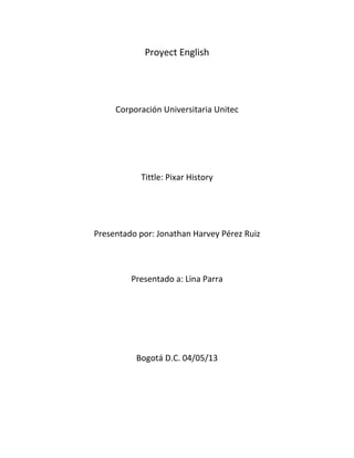 Proyect English
Corporación Universitaria Unitec
Tittle: Pixar History
Presentado por: Jonathan Harvey Pérez Ruiz
Presentado a: Lina Parra
Bogotá D.C. 04/05/13
 