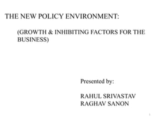 THE NEW POLICY ENVIRONMENT:

  (GROWTH & INHIBITING FACTORS FOR THE
  BUSINESS)




                   Presented by:

                   RAHUL SRIVASTAV
                   RAGHAV SANON
                                         1
 