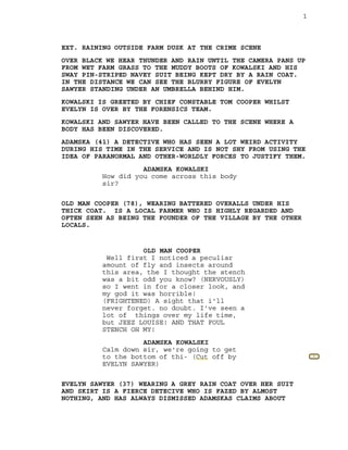 1
1
EXT. RAINING OUTSIDE FARM DUSK AT THE CRIME SCENE
OVER BLACK WE HEAR THUNDER AND RAIN UNTIL THE CAMERA PANS UP
FROM WET FARM GRASS TO THE MUDDY BOOTS OF KOWALSKI AND HIS
SWAY PIN-STRIPED NAVEY SUIT BEING KEPT DRY BY A RAIN COAT.
IN THE DISTANCE WE CAN SEE THE BLURRY FIGURE OF EVELYN
SAWYER STANDING UNDER AN UMBRELLA BEHIND HIM.
KOWALSKI IS GREETED BY CHIEF CONSTABLE TOM COOPER WHILST
EVELYN IS OVER BY THE FORENSICS TEAM.
KOWALSKI AND SAWYER HAVE BEEN CALLED TO THE SCENE WHERE A
BODY HAS BEEN DISCOVERED.
ADAMSKA (41) A DETECTIVE WHO HAS SEEN A LOT WEIRD ACTIVITY
DURING HIS TIME IN THE SERVICE AND IS NOT SHY FROM USING THE
IDEA OF PARANORMAL AND OTHER-WORLDLY FORCES TO JUSTIFY THEM.
ADAMSKA KOWALSKI
How did you come across this body
sir?
OLD MAN COOPER (78), WEARING BATTERED OVERALLS UNDER HIS
THICK COAT. IS A LOCAL FARMER WHO IS HIGHLY REGARDED AND
OFTEN SEEN AS BEING THE FOUNDER OF THE VILLAGE BY THE OTHER
LOCALS.
OLD MAN COOPER
Well first I noticed a peculiar
amount of fly and insects around
this area, the I thought the stench
was a bit odd you know? (NERVOUSLY)
so I went in for a closer look, and
my god it was horrible!
(FRIGHTENED) A sight that i'll
never forget. no doubt. I've seen a
lot of things over my life time,
but JEEZ LOUISE! AND THAT FOUL
STENCH OH MY!
ADAMSKA KOWALSKI
Calm down sir, we're going to get
to the bottom of thi- (Cut off by
EVELYN SAWYER)
EVELYN SAWYER (37) WEARING A GREY RAIN COAT OVER HER SUIT
AND SKIRT IS A FIERCE DETECIVE WHO IS FAZED BY ALMOST
NOTHING, AND HAS ALWAYS DISMISSED ADAMSKAS CLAIMS ABOUT
 