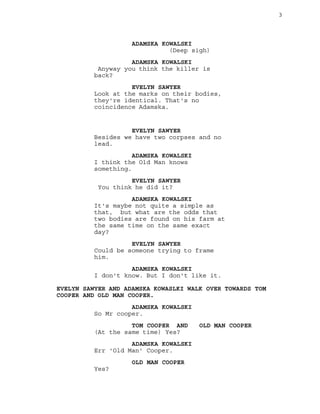 3
ADAMSKA KOWALSKI
(Deep sigh)
ADAMSKA KOWALSKI
Anyway you think the killer is
back?
EVELYN SAWYER
Look at the marks on their bodies,
they're identical. That's no
coincidence Adamska.
EVELYN SAWYER
Besides we have two corpses and no
lead.
ADAMSKA KOWALSKI
I think the Old Man knows
something.
EVELYN SAWYER
You think he did it?
ADAMSKA KOWALSKI
It's maybe not quite a simple as
that, but what are the odds that
two bodies are found on his farm at
the same time on the same exact
day?
EVELYN SAWYER
Could be someone trying to frame
him.
ADAMSKA KOWALSKI
I don't know. But I don't like it.
EVELYN SAWYER AND ADAMSKA KOWASLKI WALK OVER TOWARDS TOM
COOPER AND OLD MAN COOPER.
ADAMSKA KOWALSKI
So Mr cooper.
TOM COOPER AND OLD MAN COOPER
(At the same time) Yes?
ADAMSKA KOWALSKI
Err 'Old Man' Cooper.
OLD MAN COOPER
Yes?
 