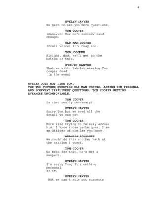 4
EVELYN SAWYER
We need to ask you more questions.
TOM COOPER
(Annoyed) Hey he's already said
enough.
OLD MAN COOPER
(Frail voice) it's Okay son.
TOM COOPER
Alright, dad. We'll get to the
bottom of this.
EVELYN SAWYER
That we will. (whilst staring Tom
cooper dead
in the eyes)
EVELYN DOES NOT LIKE TOM.
THE TWO FURTHER QUESTION OLD MAN COOPER, ASKING HIM PERSONAL
AND SOMEWHAT IRRELIVENT QUESTIONS. TOM COOPER GETTING
EVERMORE UNCOMFORTABLE.
TOM COOPER
Is that really necessary?
EVELYN SAWYER
Sorry Tom but we need all the
detail we can get.
TOM COOPER
More like trying to falsely accuse
him. I know those techniques, I am
an Officer of the law you know.
ADAMSKA KOWALSKI
We could do this another back at
the station I guess.
TOM COOPER
No need for that, he's not a
suspect.
EVELYN SAWYER
I'm sorry Tom, It's nothing
personal
IT IS.
EVELYN SAWYER
But we can't rule out suspects
 