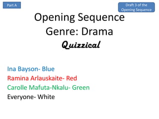 Part A                          Draft 3 of the
                              Opening Sequence

         Opening Sequence
           Genre: Drama
                 Quizzical

Ina Bayson- Blue
Ramina Arlauskaite- Red
Carolle Mafuta-Nkalu- Green
Everyone- White
 