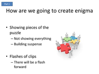 Part J


 How are we going to create enigma

 • Showing pieces of the
   puzzle
         – Not showing everything
         – Building suspense


 • Flashes of clips
         – There will be a flash
           forward
 