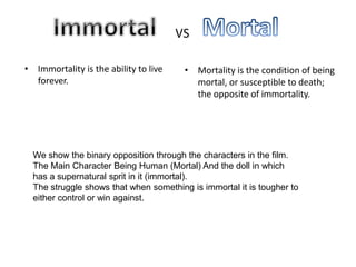 • Immortality is the ability to live    • Mortality is the condition of being
  forever.                                mortal, or susceptible to death;
                                          the opposite of immortality.




  We show the binary opposition through the characters in the film.
  The Main Character Being Human (Mortal) And the doll in which
  has a supernatural sprit in it (immortal).
  The struggle shows that when something is immortal it is tougher to
  either control or win against.
 