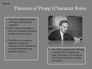 Part O

           Theories of Propp (Character Roles

  •  We will be applying theories
     of Propp in our Opening
     Sequence.
   What I learnt from Propp is
    that you can classify characters
    by their roles and actions.

   This links to our opening
    sequence, because the
    characters are all different and
    we could understand each           •   We will be using theories of Propp
    actors key function.                   to identify what characters do
                                           what. In his theory Nia would be
                                           (the Victim) and Kylie would be
                                           (the helper)
 