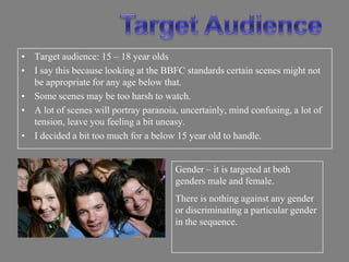 • Target audience: 15 – 18 year olds
• I say this because looking at the BBFC standards certain scenes might not
  be appropriate for any age below that.
• Some scenes may be too harsh to watch.
• A lot of scenes will portray paranoia, uncertainly, mind confusing, a lot of
  tension, leave you feeling a bit uneasy.
• I decided a bit too much for a below 15 year old to handle.


                                       Gender – it is targeted at both
                                       genders male and female.
                                       There is nothing against any gender
                                       or discriminating a particular gender
                                       in the sequence.
 