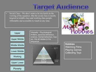 •   Social Class – We don‟t want to be too harsh on the
    viewing of the sequence. But the social class is mostly
    targeted at middle class and working class people.
    Affordable and accessible to watch at any time.




         Upper               Interests – Psychological
                             thrillers, paranoia behaviour,
                             science, mental behaviour, toys
     Upper Middle            etc. this all relates to the
                             sequence

     Middle Middle                                             Hobbies
                                                               Watching Films
                                                               Playing Games
     Lower Middle
                                                               Collecting Toys
        Working

      Upper Lower

        Poverty
 