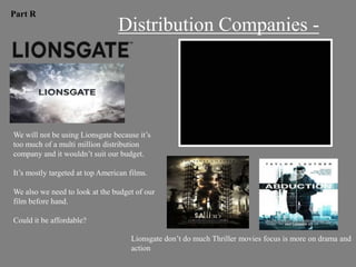 Part R
                                 Distribution Companies -




We will not be using Lionsgate because it‟s
too much of a multi million distribution
company and it wouldn‟t suit our budget.

It‟s mostly targeted at top American films.

We also we need to look at the budget of our
film before hand.

Could it be affordable?

                                     Lionsgate don‟t do much Thriller movies focus is more on drama and
                                     action
 