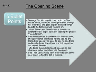 Part K
              The Opening Scene

   5 Bullet
              • Teenage Girl Working On Her Laptop In The
   Points       House Alone, When An Envelope is sent through
                her letter box, she goes to pick it up and brings
                back to the table she was working on.
              • When She Opens The Envelope little bits of
                different colour paper spills out spelling the phrase
                “Knock Knock”.
              • She then receives a loud knock at the front door,
                she approaches the magic hole to see no one
                there. She Opens The Door To See no one there
                and as she looks down there is a doll placed by
                the step of the door.
              • She takes the doll inside and places it on the
                chair next to her and stairs at it Confused.
              • She Then Looks Away from the doll to look at the
                door again to find the doll is missing.
 