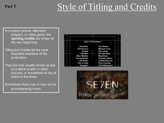 Part T                                Style of Titling and Credits

In a motion picture, television
     program, or video game, the
     opening credits are shown at
     the very beginning

Titling and Credits list the most
      important members of the
      production.

They are now usually shown as text
   on a blank screen or static
   pictures, or sometimes on top of
   action in the show.

Sometimes there may or may not be
   accompanying music.
 