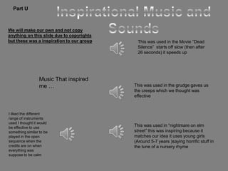 Part U



We will make our own and not copy
anything on this slide due to copyrights
but these was a inspiration to our group    This was used in the Movie “Dead
                                            Silence” starts off slow (then after
                                            26 seconds) it speeds up




                  Music That inspired
                  me …                     This was used in the grudge gaves us
                                           the creeps which we thought was
                                           effective


I liked the different
range of instruments
used I thought it would
be effective to use
                                           This was used in “nightmare on elm
something similar to be                    street” this was inspiring because it
played in the open                         matches our idea it uses young girls
sequence when the                          (Around 5-7 years )saying horrific stuff in
credits are on when                        the tune of a nursery rhyme
everything was
suppose to be calm
 