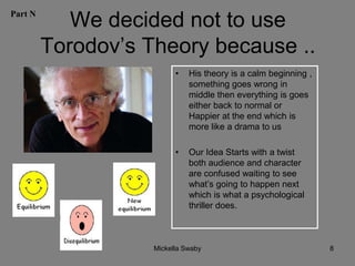 Part N
            We decided not to use
         Torodov’s Theory because ..
                          •   His theory is a calm beginning ,
                              something goes wrong in
                              middle then everything is goes
                              either back to normal or
                              Happier at the end which is
                              more like a drama to us

                          •   Our Idea Starts with a twist
                              both audience and character
                              are confused waiting to see
                              what’s going to happen next
                              which is what a psychological
                              thriller does.



                    Mickella Swaby                               8
 
