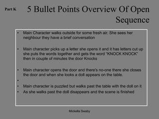 Part K         5 Bullet Points Overview Of Open
                                       Sequence
         •   Main Character walks outside for some fresh air. She sees her
             neighbour they have a brief conversation

         •   Main character picks up a letter she opens it and it has letters cut up
             she puts the words together and gets the word “KNOCK KNOCK”
             then in couple of minutes the door Knocks

         •   Main character opens the door and there's no-one there she closes
             the door and when she looks a doll appears on the table.
         •
         •   Main character is puzzled but walks past the table with the doll on it
         •   As she walks past the doll disappears and the scene is finished



                                        Mickella Swaby
 