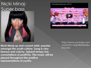 Nicki Minaj-
Super bass
instrumental




                                                 http://www.youtube.com
Nicki Minaj up and current artist, popular       /watch?v=4JipHEz53sU&o
amongst the youth culture. Song is very          b=av2e
famous and catchy. Upbeat tempo has
connotations of positivity. This music will be
played throughout the positive
representations of youths.
 