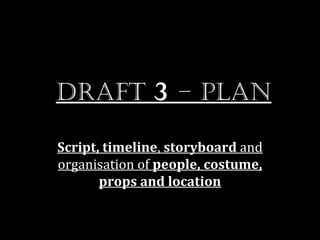 Draft 3 – plan

Script, timeline, storyboard and
organisation of people, costume,
       props and location
 