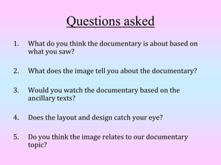 Questions asked
1.   What do you think the documentary is about based on
     what you saw?

2.   What does the image tell you about the documentary?

3.   Would you watch the documentary based on the
     ancillary texts?

4.   Does the layout and design catch your eye?

5.   Do you think the image relates to our documentary
     topic?
 