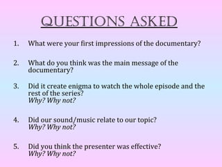Questions asked
1.   What were your first impressions of the documentary?

2.   What do you think was the main message of the
     documentary?

3.   Did it create enigma to watch the whole episode and the
     rest of the series?
     Why? Why not?

4.   Did our sound/music relate to our topic?
     Why? Why not?

5.   Did you think the presenter was effective?
     Why? Why not?
 