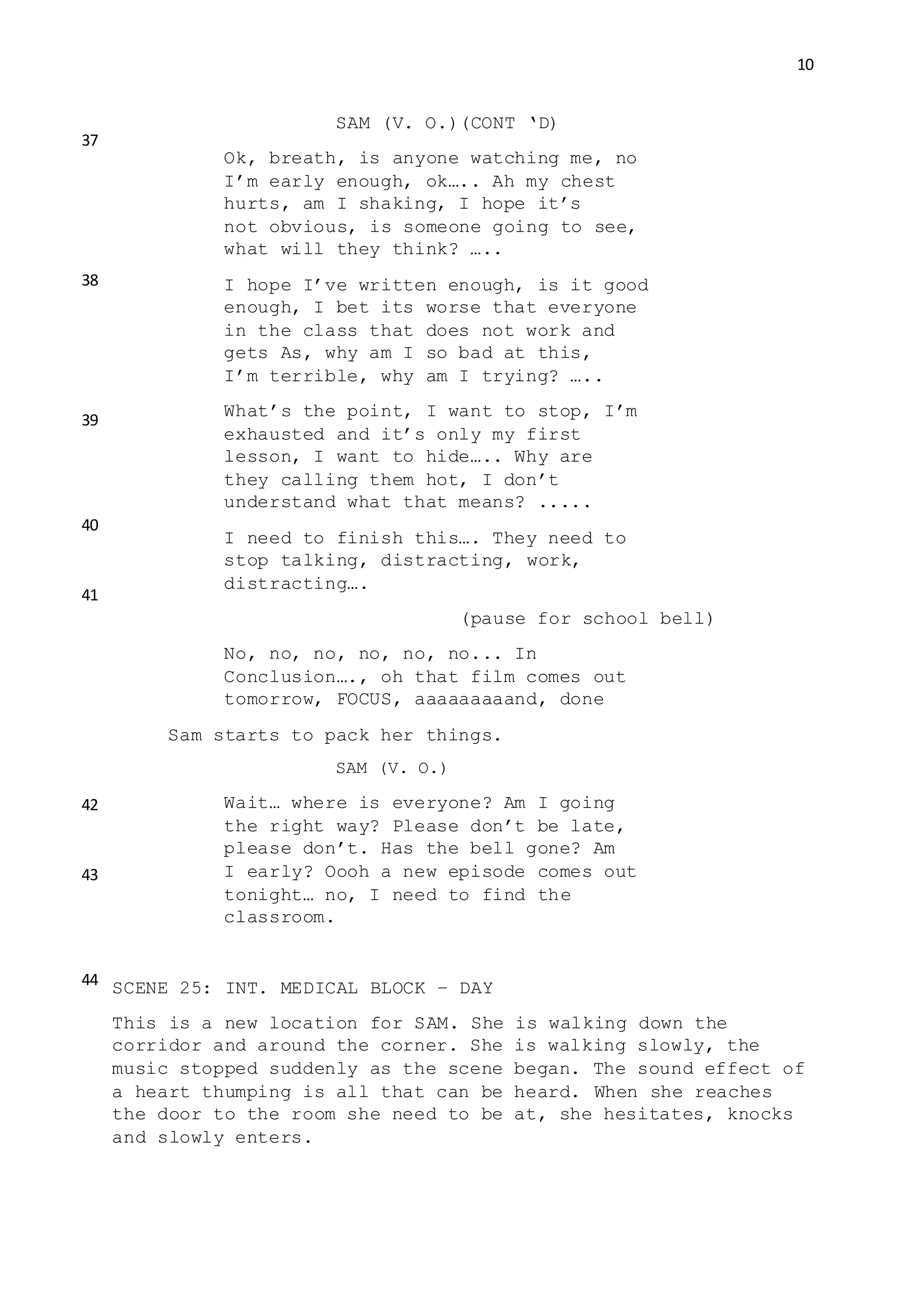 10
SAM (V. O.)(CONT ‘D)
Ok, breath, is anyone watching me, no
I’m early enough, ok….. Ah my chest
hurts, am I shaking, I hope it’s
not obvious, is someone going to see,
what will they think? …..
I hope I’ve written enough, is it good
enough, I bet its worse that everyone
in the class that does not work and
gets As, why am I so bad at this,
I’m terrible, why am I trying? …..
What’s the point, I want to stop, I’m
exhausted and it’s only my first
lesson, I want to hide….. Why are
they calling them hot, I don’t
understand what that means? .....
I need to finish this…. They need to
stop talking, distracting, work,
distracting….
(pause for school bell)
No, no, no, no, no, no... In
Conclusion…., oh that film comes out
tomorrow, FOCUS, aaaaaaaaand, done
Sam starts to pack her things.
SAM (V. O.)
Wait… where is everyone? Am I going
the right way? Please don’t be late,
please don’t. Has the bell gone? Am
I early? Oooh a new episode comes out
tonight… no, I need to find the
classroom.
SCENE 25: INT. MEDICAL BLOCK – DAY
This is a new location for SAM. She is walking down the
corridor and around the corner. She is walking slowly, the
music stopped suddenly as the scene began. The sound effect of
a heart thumping is all that can be heard. When she reaches
the door to the room she need to be at, she hesitates, knocks
and slowly enters.
37
38
39
40
41
42
43
44
 