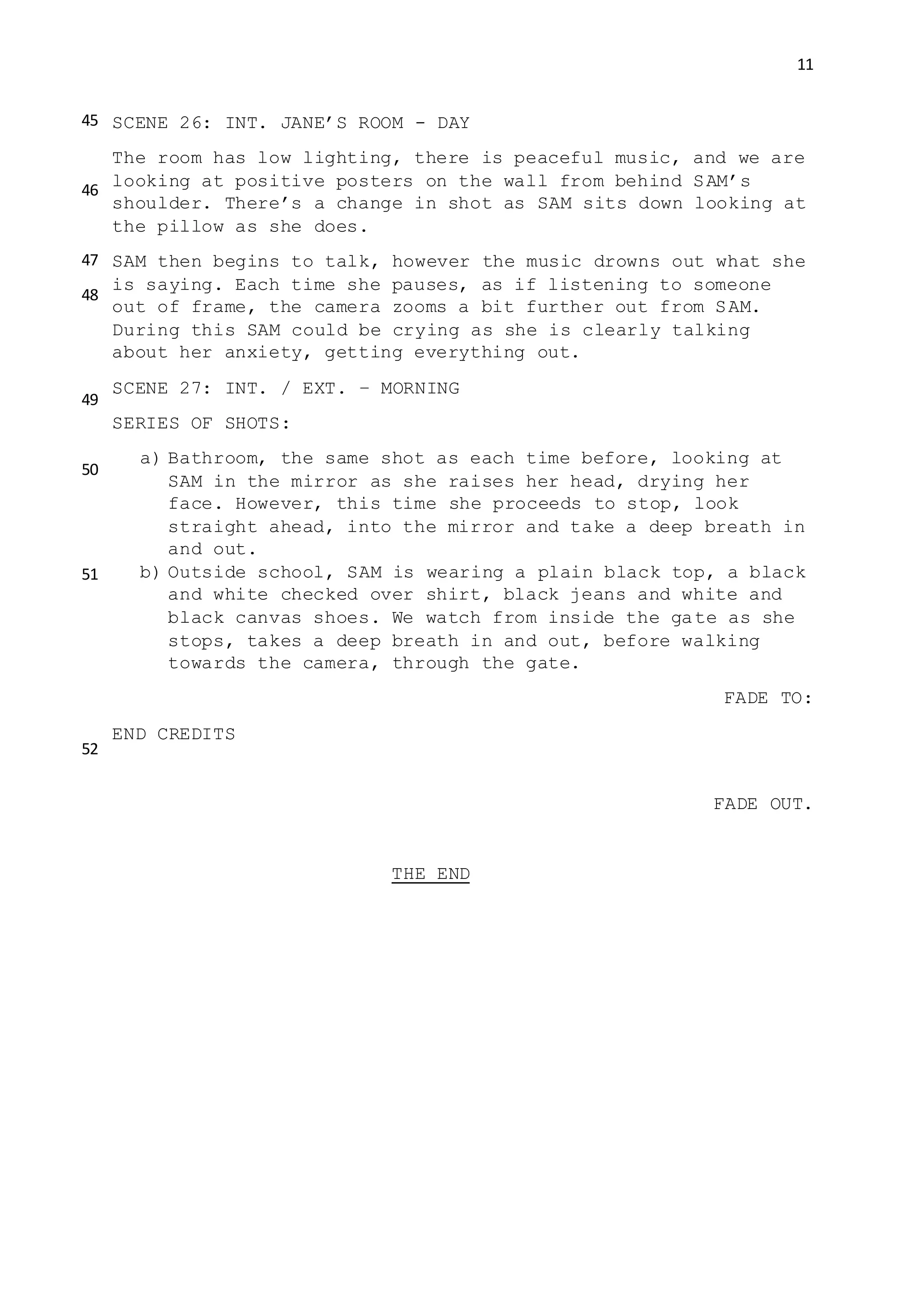 11
SCENE 26: INT. JANE’S ROOM - DAY
The room has low lighting, there is peaceful music, and we are
looking at positive posters on the wall from behind SAM’s
shoulder. There’s a change in shot as SAM sits down looking at
the pillow as she does.
SAM then begins to talk, however the music drowns out what she
is saying. Each time she pauses, as if listening to someone
out of frame, the camera zooms a bit further out from SAM.
During this SAM could be crying as she is clearly talking
about her anxiety, getting everything out.
SCENE 27: INT. / EXT. – MORNING
SERIES OF SHOTS:
a) Bathroom, the same shot as each time before, looking at
SAM in the mirror as she raises her head, drying her
face. However, this time she proceeds to stop, look
straight ahead, into the mirror and take a deep breath in
and out.
b) Outside school, SAM is wearing a plain black top, a black
and white checked over shirt, black jeans and white and
black canvas shoes. We watch from inside the gate as she
stops, takes a deep breath in and out, before walking
towards the camera, through the gate.
FADE TO:
END CREDITS
FADE OUT.
THE END
45
46
47
48
49
50
51
52
 