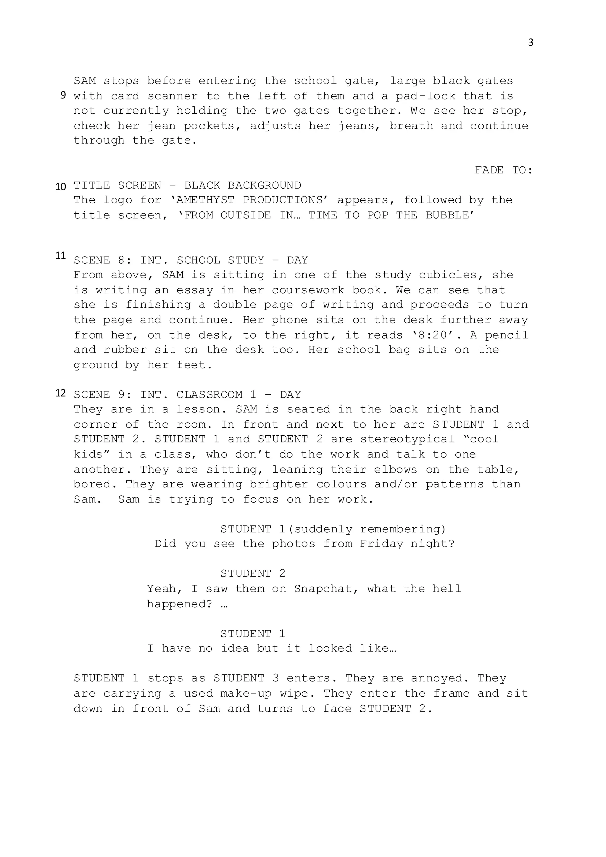 3
SAM stops before entering the school gate, large black gates
with card scanner to the left of them and a pad-lock that is
not currently holding the two gates together. We see her stop,
check her jean pockets, adjusts her jeans, breath and continue
through the gate.
FADE TO:
TITLE SCREEN – BLACK BACKGROUND
The logo for ‘AMETHYST PRODUCTIONS’ appears, followed by the
title screen, ‘FROM OUTSIDE IN… TIME TO POP THE BUBBLE’
SCENE 8: INT. SCHOOL STUDY – DAY
From above, SAM is sitting in one of the study cubicles, she
is writing an essay in her coursework book. We can see that
she is finishing a double page of writing and proceeds to turn
the page and continue. Her phone sits on the desk further away
from her, on the desk, to the right, it reads ‘8:20’. A pencil
and rubber sit on the desk too. Her school bag sits on the
ground by her feet.
SCENE 9: INT. CLASSROOM 1 – DAY
They are in a lesson. SAM is seated in the back right hand
corner of the room. In front and next to her are STUDENT 1 and
STUDENT 2. STUDENT 1 and STUDENT 2 are stereotypical “cool
kids” in a class, who don’t do the work and talk to one
another. They are sitting, leaning their elbows on the table,
bored. They are wearing brighter colours and/or patterns than
Sam. Sam is trying to focus on her work.
STUDENT 1(suddenly remembering)
Did you see the photos from Friday night?
STUDENT 2
Yeah, I saw them on Snapchat, what the hell
happened? …
STUDENT 1
I have no idea but it looked like…
STUDENT 1 stops as STUDENT 3 enters. They are annoyed. They
are carrying a used make-up wipe. They enter the frame and sit
down in front of Sam and turns to face STUDENT 2.
9
10
11
12
 