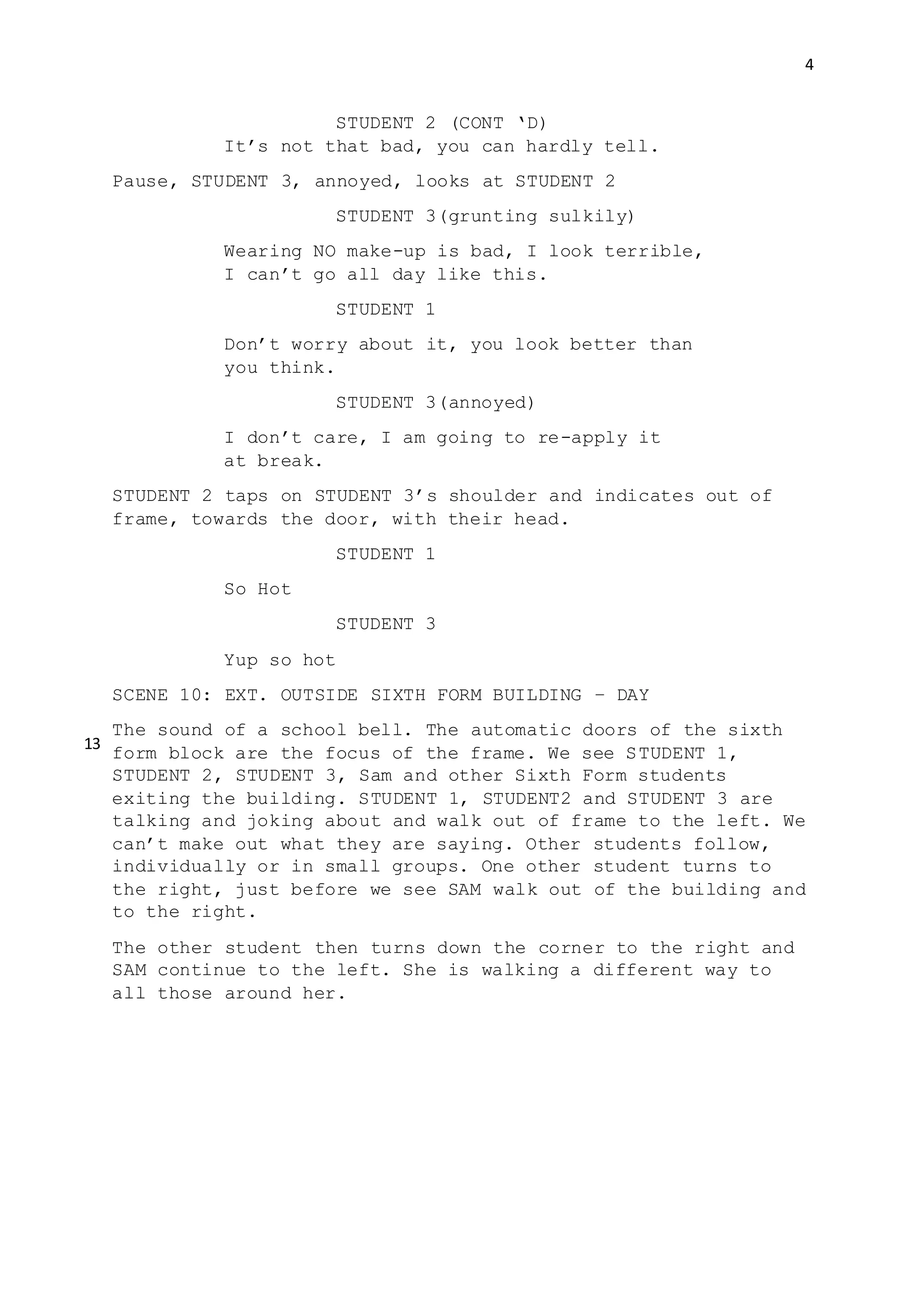 4
STUDENT 2 (CONT ‘D)
It’s not that bad, you can hardly tell.
Pause, STUDENT 3, annoyed, looks at STUDENT 2
STUDENT 3(grunting sulkily)
Wearing NO make-up is bad, I look terrible,
I can’t go all day like this.
STUDENT 1
Don’t worry about it, you look better than
you think.
STUDENT 3(annoyed)
I don’t care, I am going to re-apply it
at break.
STUDENT 2 taps on STUDENT 3’s shoulder and indicates out of
frame, towards the door, with their head.
STUDENT 1
So Hot
STUDENT 3
Yup so hot
SCENE 10: EXT. OUTSIDE SIXTH FORM BUILDING – DAY
The sound of a school bell. The automatic doors of the sixth
form block are the focus of the frame. We see STUDENT 1,
STUDENT 2, STUDENT 3, Sam and other Sixth Form students
exiting the building. STUDENT 1, STUDENT2 and STUDENT 3 are
talking and joking about and walk out of frame to the left. We
can’t make out what they are saying. Other students follow,
individually or in small groups. One other student turns to
the right, just before we see SAM walk out of the building and
to the right.
The other student then turns down the corner to the right and
SAM continue to the left. She is walking a different way to
all those around her.
13
 