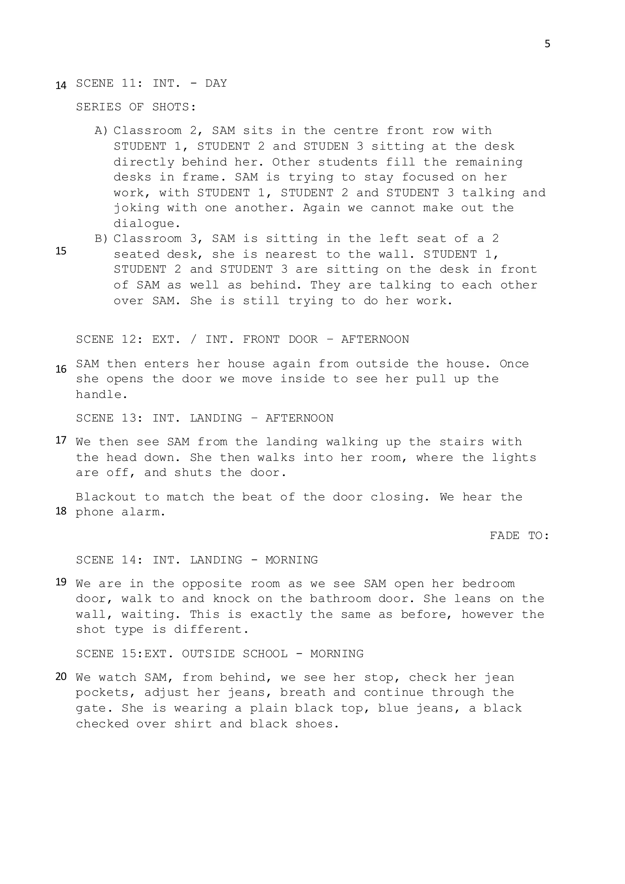 5
SCENE 11: INT. - DAY
SERIES OF SHOTS:
A) Classroom 2, SAM sits in the centre front row with
STUDENT 1, STUDENT 2 and STUDEN 3 sitting at the desk
directly behind her. Other students fill the remaining
desks in frame. SAM is trying to stay focused on her
work, with STUDENT 1, STUDENT 2 and STUDENT 3 talking and
joking with one another. Again we cannot make out the
dialogue.
B) Classroom 3, SAM is sitting in the left seat of a 2
seated desk, she is nearest to the wall. STUDENT 1,
STUDENT 2 and STUDENT 3 are sitting on the desk in front
of SAM as well as behind. They are talking to each other
over SAM. She is still trying to do her work.
SCENE 12: EXT. / INT. FRONT DOOR – AFTERNOON
SAM then enters her house again from outside the house. Once
she opens the door we move inside to see her pull up the
handle.
SCENE 13: INT. LANDING – AFTERNOON
We then see SAM from the landing walking up the stairs with
the head down. She then walks into her room, where the lights
are off, and shuts the door.
Blackout to match the beat of the door closing. We hear the
phone alarm.
FADE TO:
SCENE 14: INT. LANDING - MORNING
We are in the opposite room as we see SAM open her bedroom
door, walk to and knock on the bathroom door. She leans on the
wall, waiting. This is exactly the same as before, however the
shot type is different.
SCENE 15:EXT. OUTSIDE SCHOOL - MORNING
We watch SAM, from behind, we see her stop, check her jean
pockets, adjust her jeans, breath and continue through the
gate. She is wearing a plain black top, blue jeans, a black
checked over shirt and black shoes.
14
15
16
17
18
19
20
 