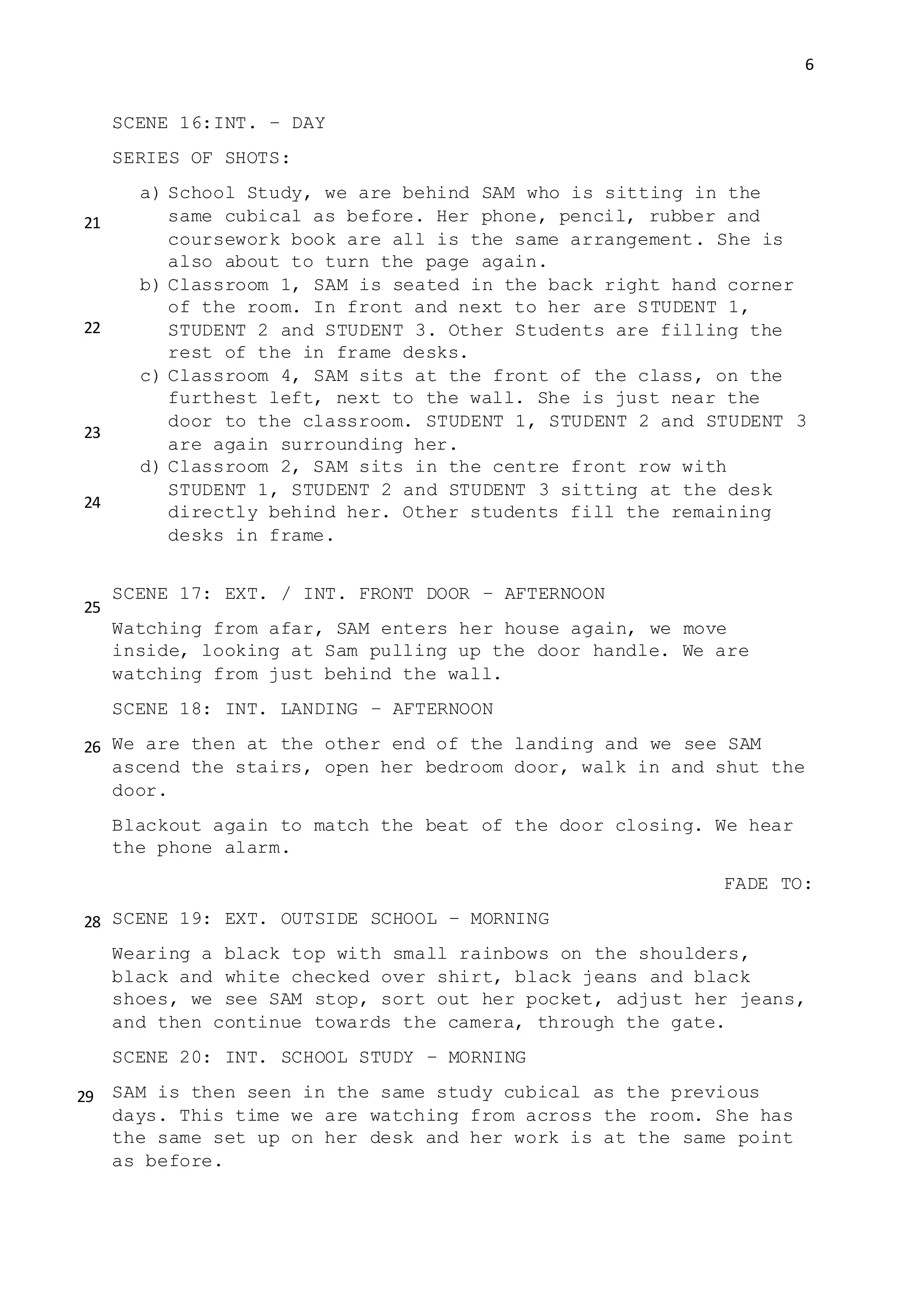 6
SCENE 16:INT. – DAY
SERIES OF SHOTS:
a) School Study, we are behind SAM who is sitting in the
same cubical as before. Her phone, pencil, rubber and
coursework book are all is the same arrangement. She is
also about to turn the page again.
b) Classroom 1, SAM is seated in the back right hand corner
of the room. In front and next to her are STUDENT 1,
STUDENT 2 and STUDENT 3. Other Students are filling the
rest of the in frame desks.
c) Classroom 4, SAM sits at the front of the class, on the
furthest left, next to the wall. She is just near the
door to the classroom. STUDENT 1, STUDENT 2 and STUDENT 3
are again surrounding her.
d) Classroom 2, SAM sits in the centre front row with
STUDENT 1, STUDENT 2 and STUDENT 3 sitting at the desk
directly behind her. Other students fill the remaining
desks in frame.
SCENE 17: EXT. / INT. FRONT DOOR – AFTERNOON
Watching from afar, SAM enters her house again, we move
inside, looking at Sam pulling up the door handle. We are
watching from just behind the wall.
SCENE 18: INT. LANDING – AFTERNOON
We are then at the other end of the landing and we see SAM
ascend the stairs, open her bedroom door, walk in and shut the
door.
Blackout again to match the beat of the door closing. We hear
the phone alarm.
FADE TO:
SCENE 19: EXT. OUTSIDE SCHOOL – MORNING
Wearing a black top with small rainbows on the shoulders,
black and white checked over shirt, black jeans and black
shoes, we see SAM stop, sort out her pocket, adjust her jeans,
and then continue towards the camera, through the gate.
SCENE 20: INT. SCHOOL STUDY – MORNING
SAM is then seen in the same study cubical as the previous
days. This time we are watching from across the room. She has
the same set up on her desk and her work is at the same point
as before.
21
22
23
24
25
26
28
29
 