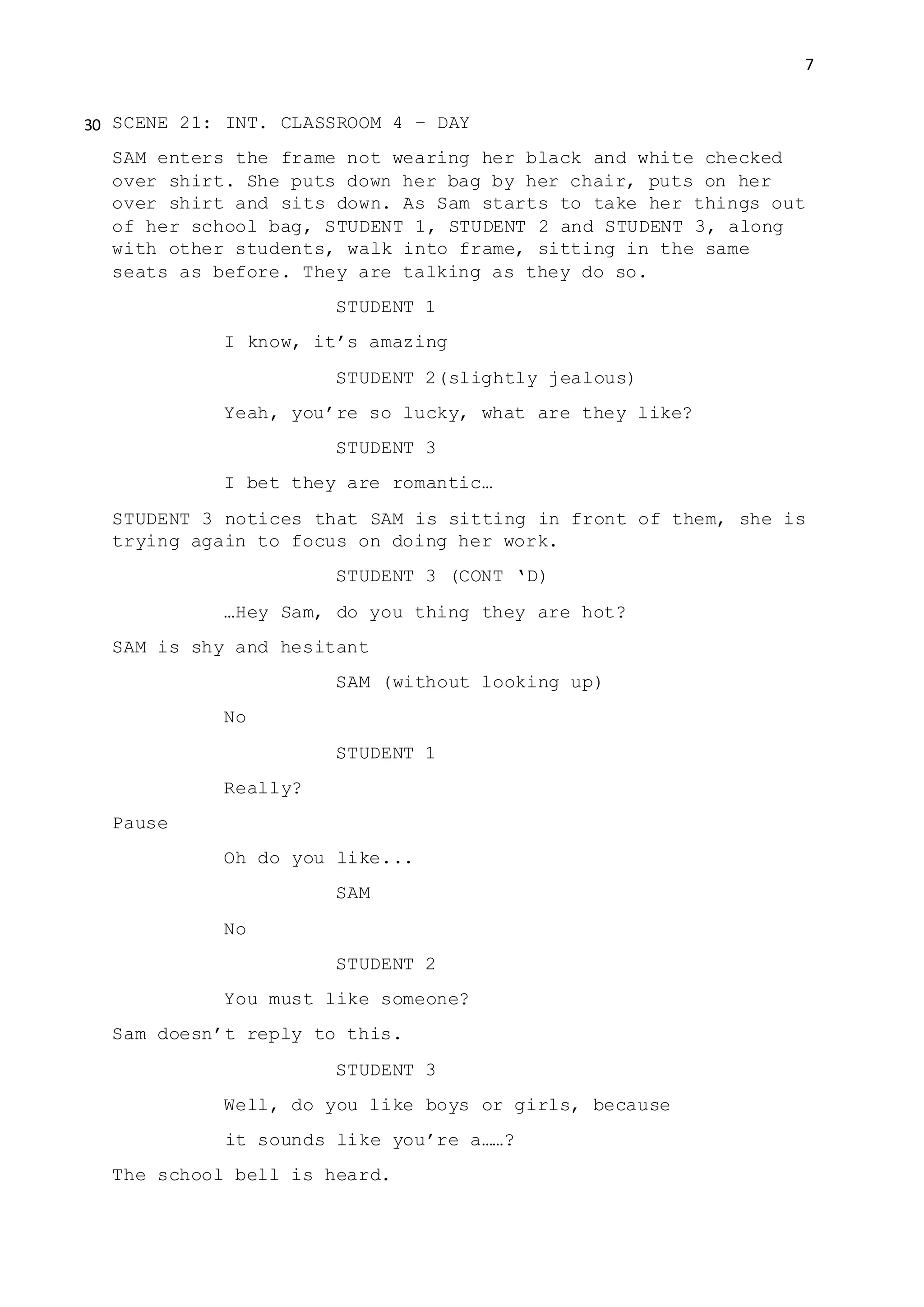 7
SCENE 21: INT. CLASSROOM 4 – DAY
SAM enters the frame not wearing her black and white checked
over shirt. She puts down her bag by her chair, puts on her
over shirt and sits down. As Sam starts to take her things out
of her school bag, STUDENT 1, STUDENT 2 and STUDENT 3, along
with other students, walk into frame, sitting in the same
seats as before. They are talking as they do so.
STUDENT 1
I know, it’s amazing
STUDENT 2(slightly jealous)
Yeah, you’re so lucky, what are they like?
STUDENT 3
I bet they are romantic…
STUDENT 3 notices that SAM is sitting in front of them, she is
trying again to focus on doing her work.
STUDENT 3 (CONT ‘D)
…Hey Sam, do you thing they are hot?
SAM is shy and hesitant
SAM (without looking up)
No
STUDENT 1
Really?
Pause
Oh do you like...
SAM
No
STUDENT 2
You must like someone?
Sam doesn’t reply to this.
STUDENT 3
Well, do you like boys or girls, because
it sounds like you’re a……?
The school bell is heard.
30
 