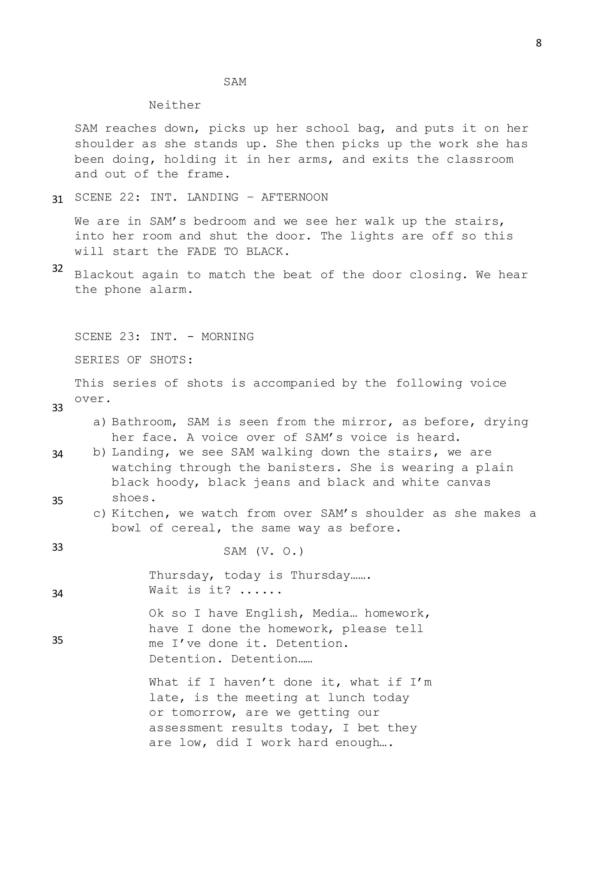 8
SAM
Neither
SAM reaches down, picks up her school bag, and puts it on her
shoulder as she stands up. She then picks up the work she has
been doing, holding it in her arms, and exits the classroom
and out of the frame.
SCENE 22: INT. LANDING – AFTERNOON
We are in SAM’s bedroom and we see her walk up the stairs,
into her room and shut the door. The lights are off so this
will start the FADE TO BLACK.
Blackout again to match the beat of the door closing. We hear
the phone alarm.
SCENE 23: INT. - MORNING
SERIES OF SHOTS:
This series of shots is accompanied by the following voice
over.
a) Bathroom, SAM is seen from the mirror, as before, drying
her face. A voice over of SAM’s voice is heard.
b) Landing, we see SAM walking down the stairs, we are
watching through the banisters. She is wearing a plain
black hoody, black jeans and black and white canvas
shoes.
c) Kitchen, we watch from over SAM’s shoulder as she makes a
bowl of cereal, the same way as before.
SAM (V. O.)
Thursday, today is Thursday…….
Wait is it? ......
Ok so I have English, Media… homework,
have I done the homework, please tell
me I’ve done it. Detention.
Detention. Detention……
What if I haven’t done it, what if I’m
late, is the meeting at lunch today
or tomorrow, are we getting our
assessment results today, I bet they
are low, did I work hard enough….
31
32
33
34
35
33
34
35
 