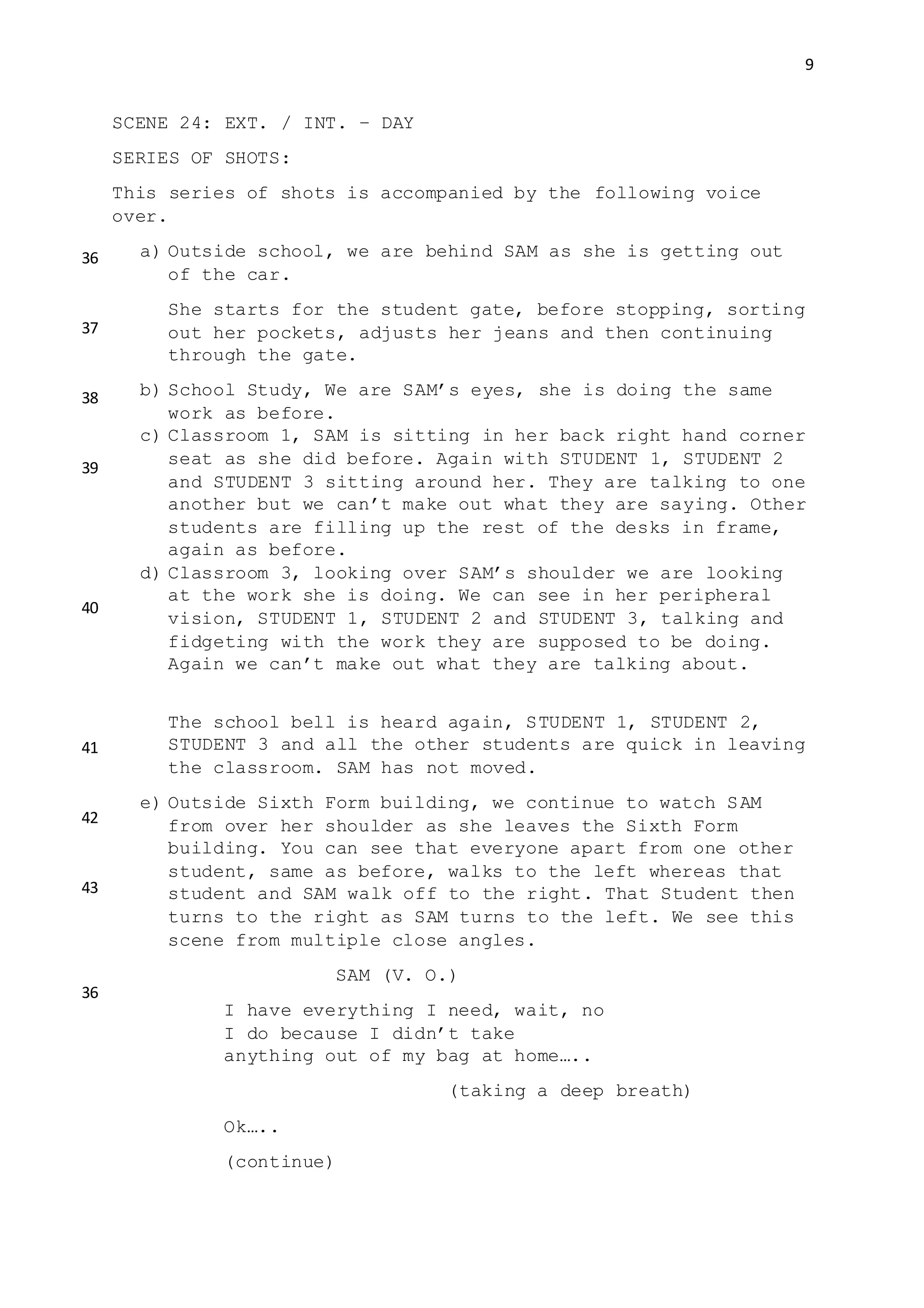 9
SCENE 24: EXT. / INT. – DAY
SERIES OF SHOTS:
This series of shots is accompanied by the following voice
over.
a) Outside school, we are behind SAM as she is getting out
of the car.
She starts for the student gate, before stopping, sorting
out her pockets, adjusts her jeans and then continuing
through the gate.
b) School Study, We are SAM’s eyes, she is doing the same
work as before.
c) Classroom 1, SAM is sitting in her back right hand corner
seat as she did before. Again with STUDENT 1, STUDENT 2
and STUDENT 3 sitting around her. They are talking to one
another but we can’t make out what they are saying. Other
students are filling up the rest of the desks in frame,
again as before.
d) Classroom 3, looking over SAM’s shoulder we are looking
at the work she is doing. We can see in her peripheral
vision, STUDENT 1, STUDENT 2 and STUDENT 3, talking and
fidgeting with the work they are supposed to be doing.
Again we can’t make out what they are talking about.
The school bell is heard again, STUDENT 1, STUDENT 2,
STUDENT 3 and all the other students are quick in leaving
the classroom. SAM has not moved.
e) Outside Sixth Form building, we continue to watch SAM
from over her shoulder as she leaves the Sixth Form
building. You can see that everyone apart from one other
student, same as before, walks to the left whereas that
student and SAM walk off to the right. That Student then
turns to the right as SAM turns to the left. We see this
scene from multiple close angles.
SAM (V. O.)
I have everything I need, wait, no
I do because I didn’t take
anything out of my bag at home…..
(taking a deep breath)
Ok…..
(continue)
36
37
38
39
40
41
42
43
36
 