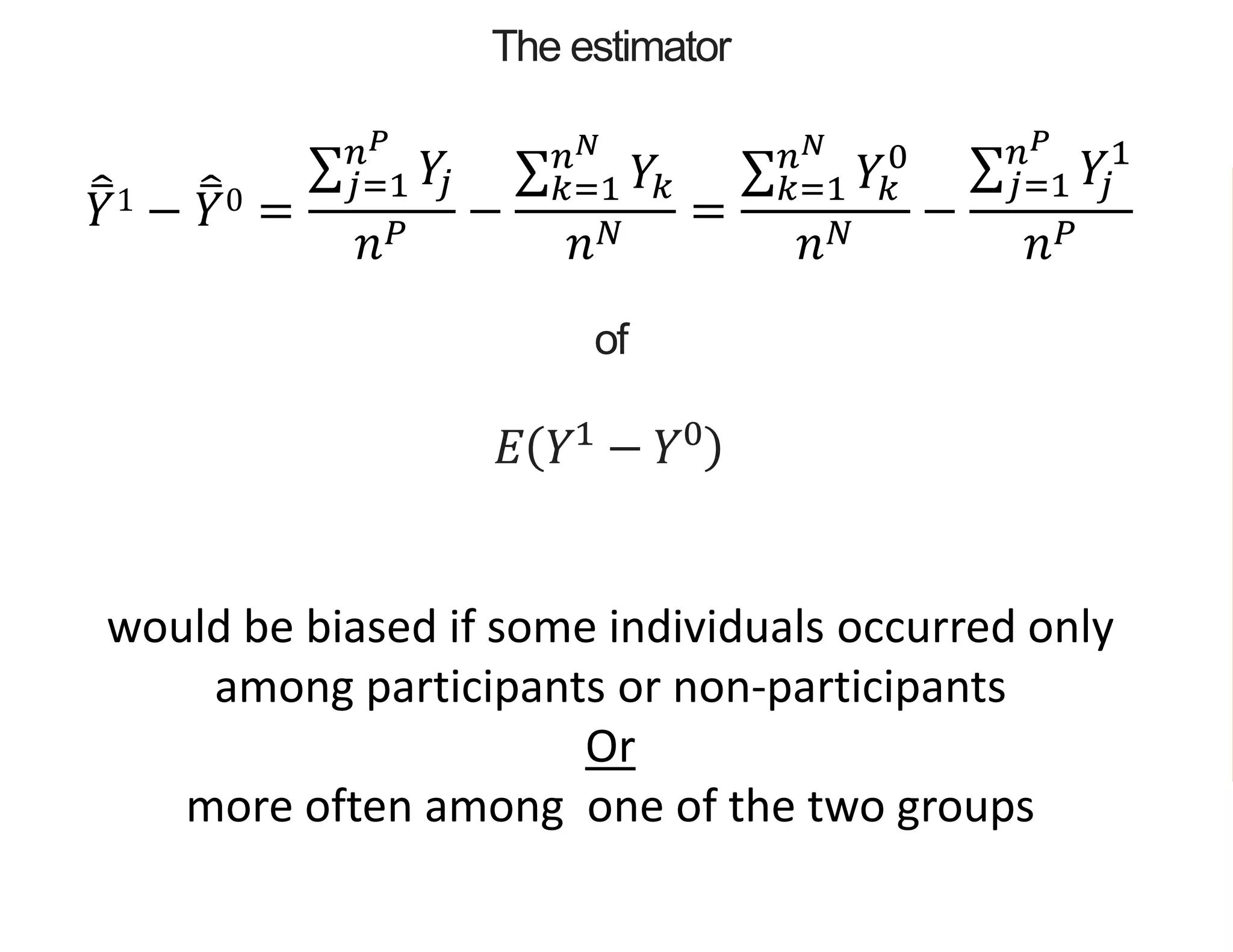 The estimator
𝑌1 − 𝑌0 =
𝑗=1
𝑛 𝑃
𝑌𝑗
𝑛 𝑃
−
𝑘=1
𝑛 𝑁
𝑌𝑘
𝑛 𝑁
=
𝑘=1
𝑛 𝑁
𝑌𝑘
0
𝑛 𝑁
−
𝑗=1
𝑛 𝑃
𝑌𝑗
1
𝑛 𝑃
of
𝐸 𝑌1
− 𝑌0
would be biased if some individuals occurred only
among participants or non-participants
Or
more often among one of the two groups
 